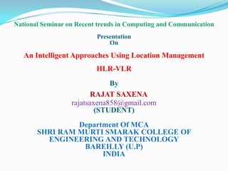 National Seminar on Recent trends in Computing and Communication
Presentation
On

An Intelligent Approaches Using Location Management
HLR-VLR
By
RAJAT SAXENA
rajatsaxena858@gmail.com
(STUDENT)
Department Of MCA
SHRI RAM MURTI SMARAK COLLEGE OF
ENGINEERING AND TECHNOLOGY
BAREILLY (U.P)
INDIA

 