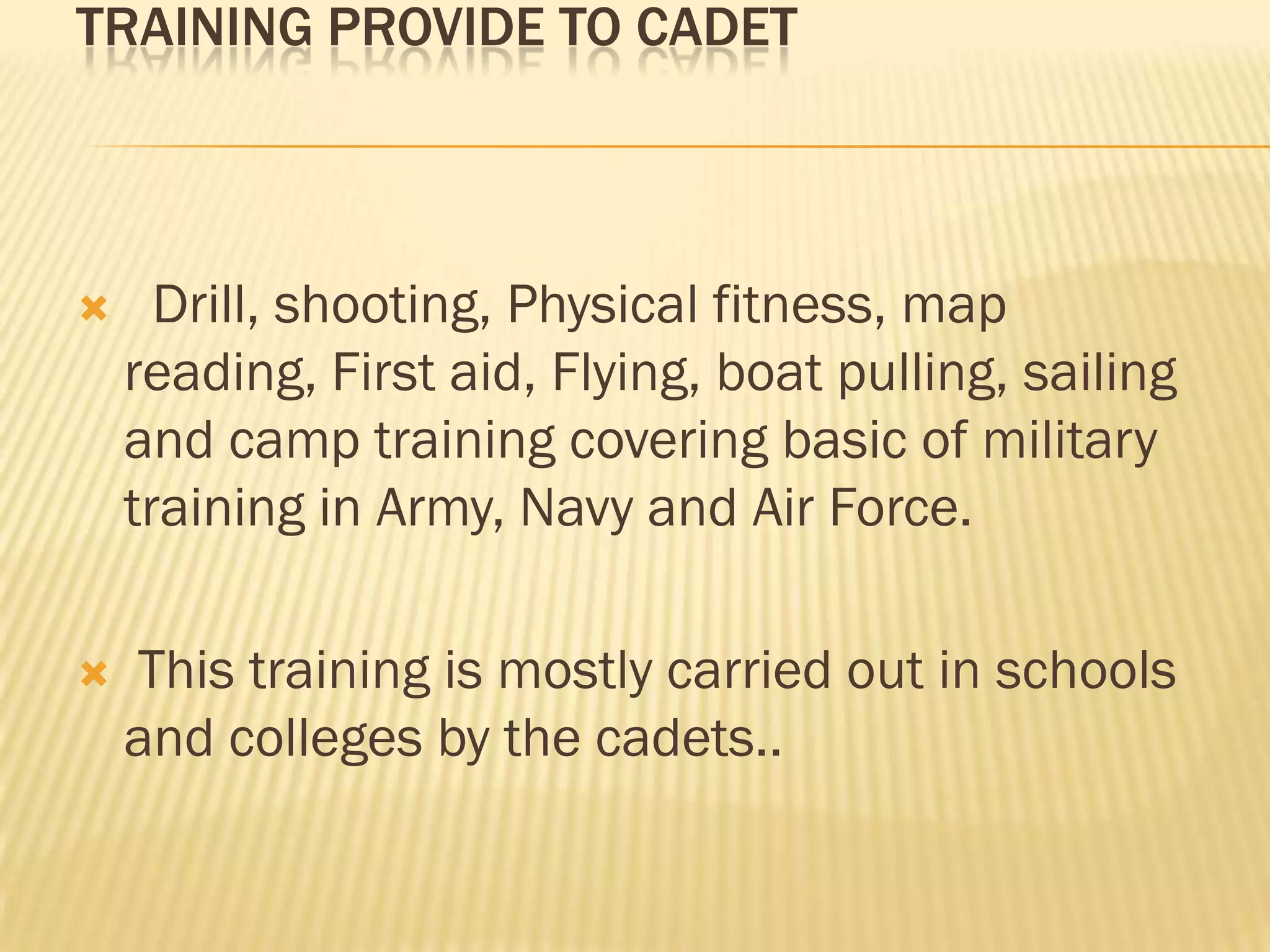 TRAINING PROVIDE TO CADET



Drill, shooting, Physical fitness, map
reading, First aid, Flying, boat pulling, sailing
and camp training covering basic of military
training in Army, Navy and Air Force.



This training is mostly carried out in schools
and colleges by the cadets..

 