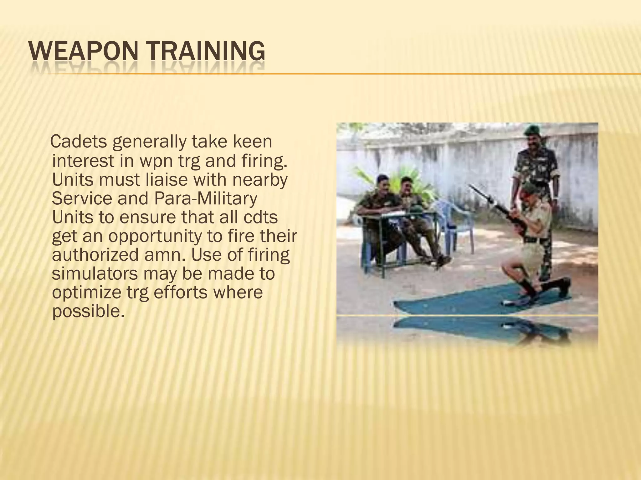 WEAPON TRAINING
Cadets generally take keen
interest in wpn trg and firing.
Units must liaise with nearby
Service and Para-Military
Units to ensure that all cdts
get an opportunity to fire their
authorized amn. Use of firing
simulators may be made to
optimize trg efforts where
possible.

 