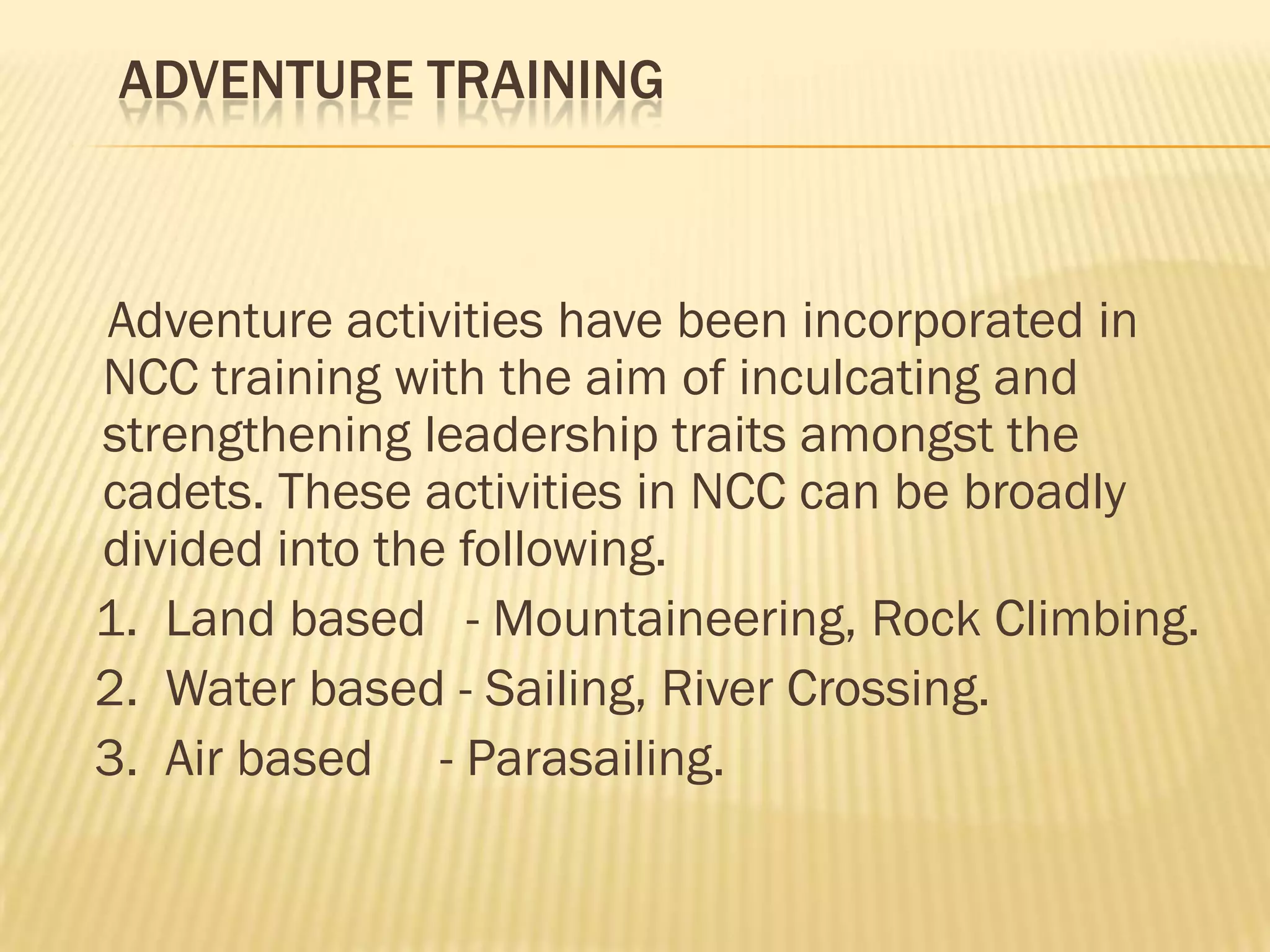 ADVENTURE TRAINING

Adventure activities have been incorporated in
NCC training with the aim of inculcating and
strengthening leadership traits amongst the
cadets. These activities in NCC can be broadly
divided into the following.
1. Land based - Mountaineering, Rock Climbing.
2. Water based - Sailing, River Crossing.
3. Air based - Parasailing.

 