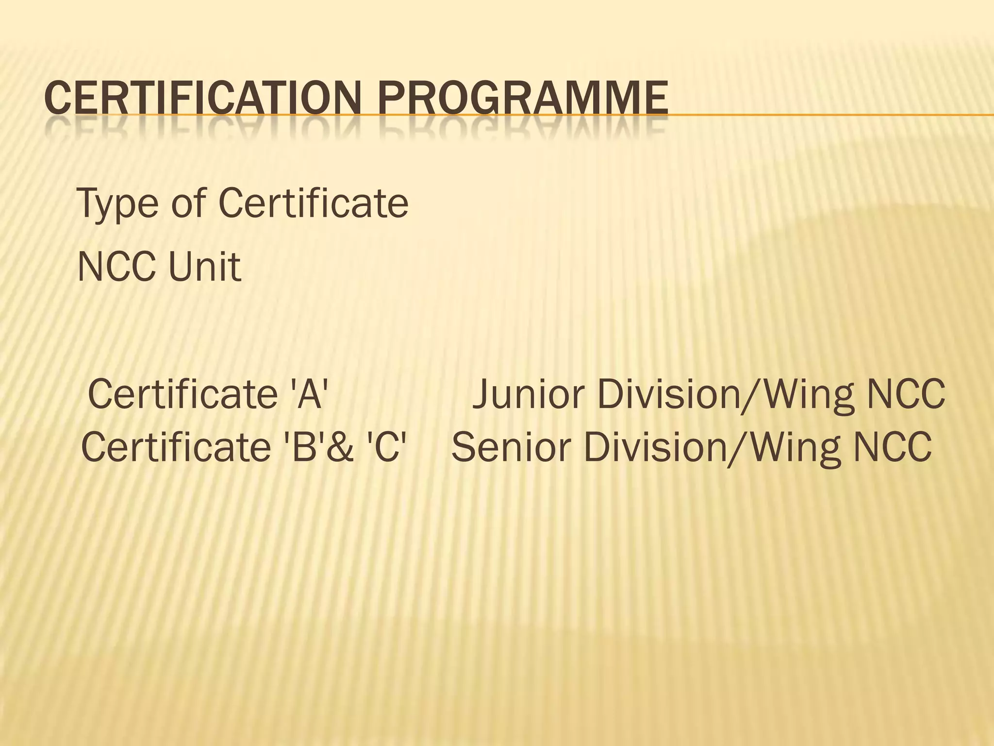 CERTIFICATION PROGRAMME
Type of Certificate
NCC Unit
Certificate 'A'
Junior Division/Wing NCC
Certificate 'B'& 'C' Senior Division/Wing NCC

 