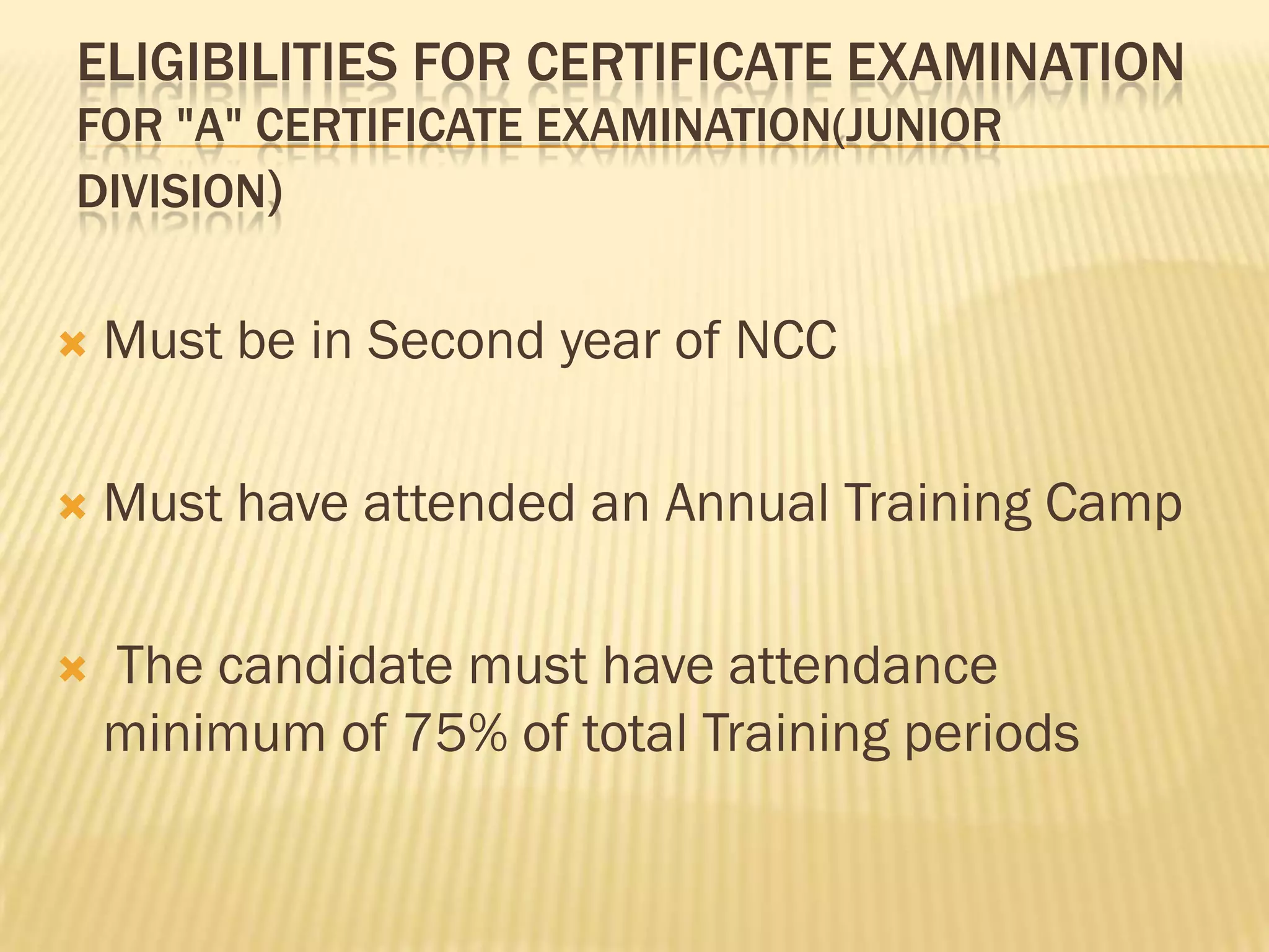 ELIGIBILITIES FOR CERTIFICATE EXAMINATION
FOR "A" CERTIFICATE EXAMINATION(JUNIOR
DIVISION)


Must be in Second year of NCC



Must have attended an Annual Training Camp



The candidate must have attendance
minimum of 75% of total Training periods

 