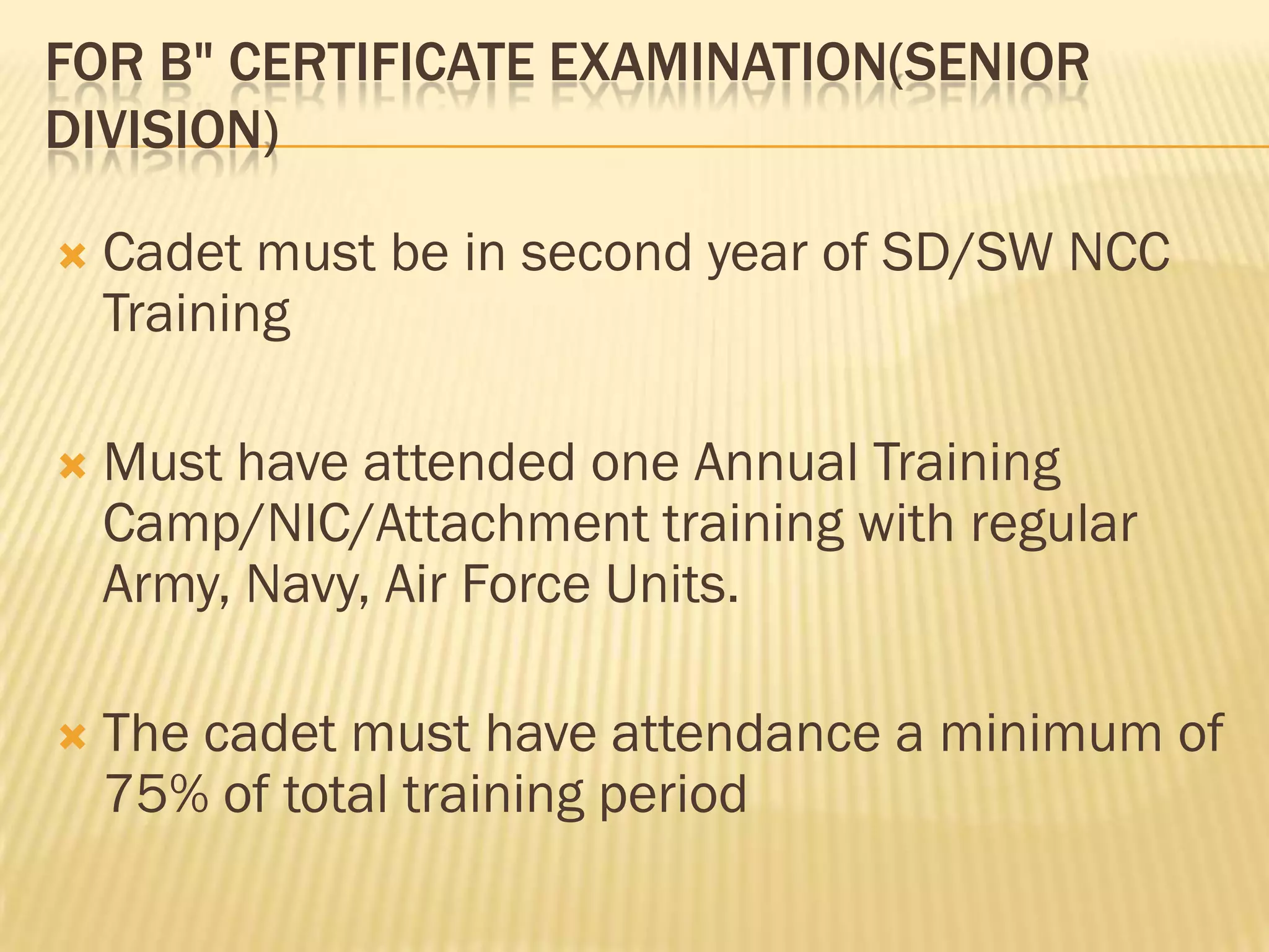 FOR B" CERTIFICATE EXAMINATION(SENIOR
DIVISION)


Cadet must be in second year of SD/SW NCC
Training



Must have attended one Annual Training
Camp/NIC/Attachment training with regular
Army, Navy, Air Force Units.



The cadet must have attendance a minimum of
75% of total training period

 
