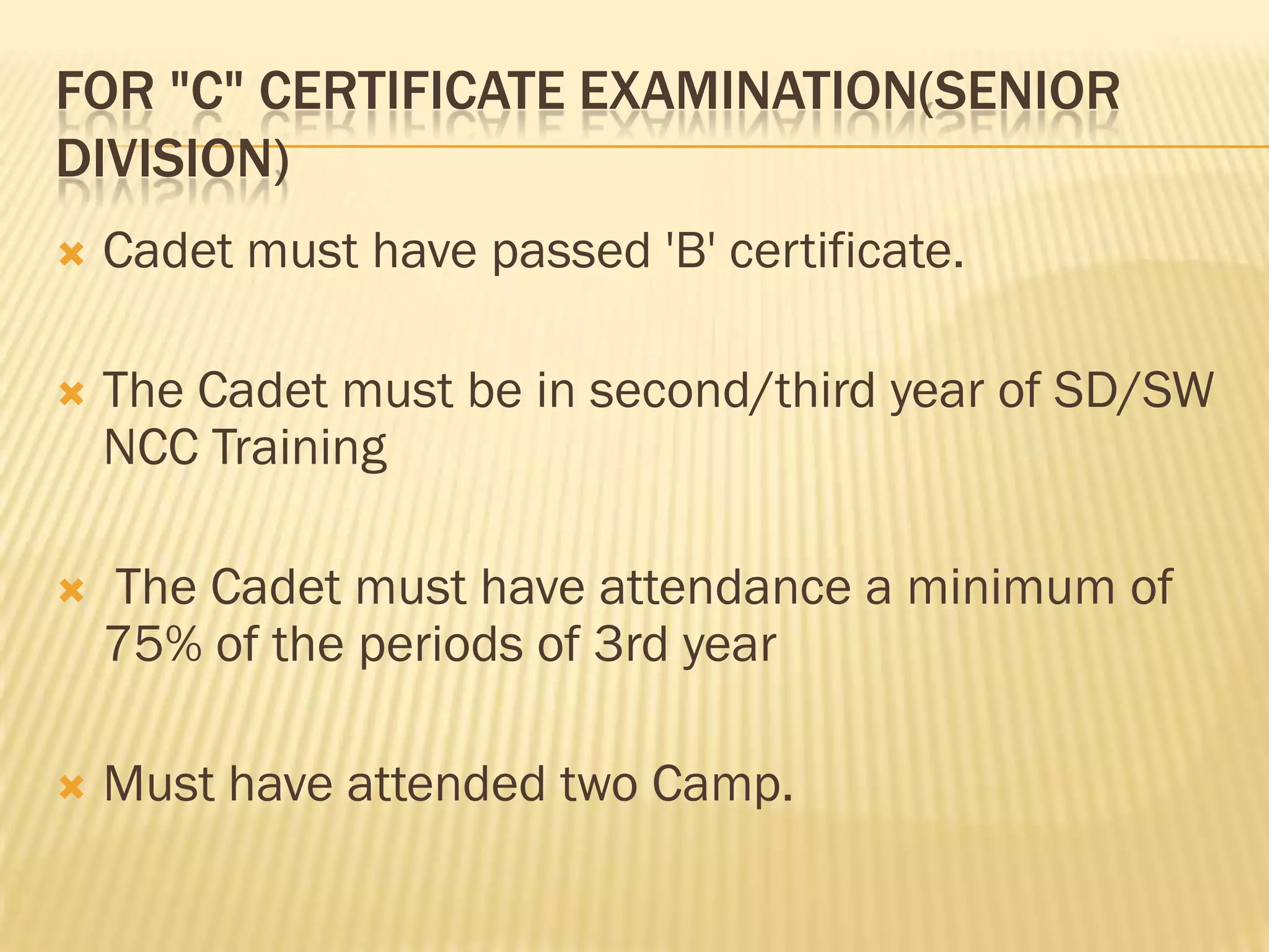 FOR "C" CERTIFICATE EXAMINATION(SENIOR
DIVISION)


Cadet must have passed 'B' certificate.



The Cadet must be in second/third year of SD/SW
NCC Training



The Cadet must have attendance a minimum of
75% of the periods of 3rd year



Must have attended two Camp.

 