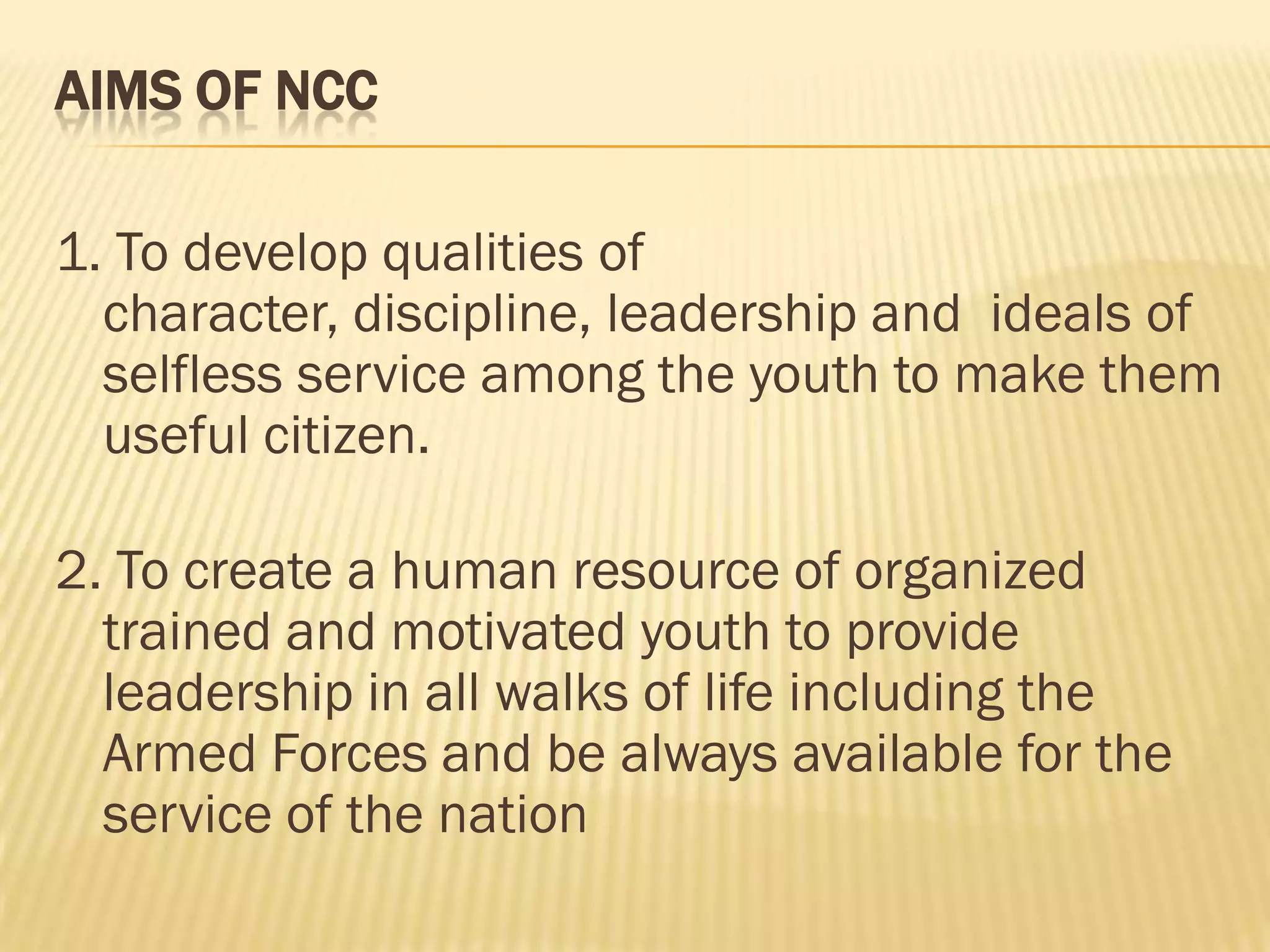 AIMS OF NCC
1. To develop qualities of
character, discipline, leadership and ideals of
selfless service among the youth to make them
useful citizen.

2. To create a human resource of organized
trained and motivated youth to provide
leadership in all walks of life including the
Armed Forces and be always available for the
service of the nation

 