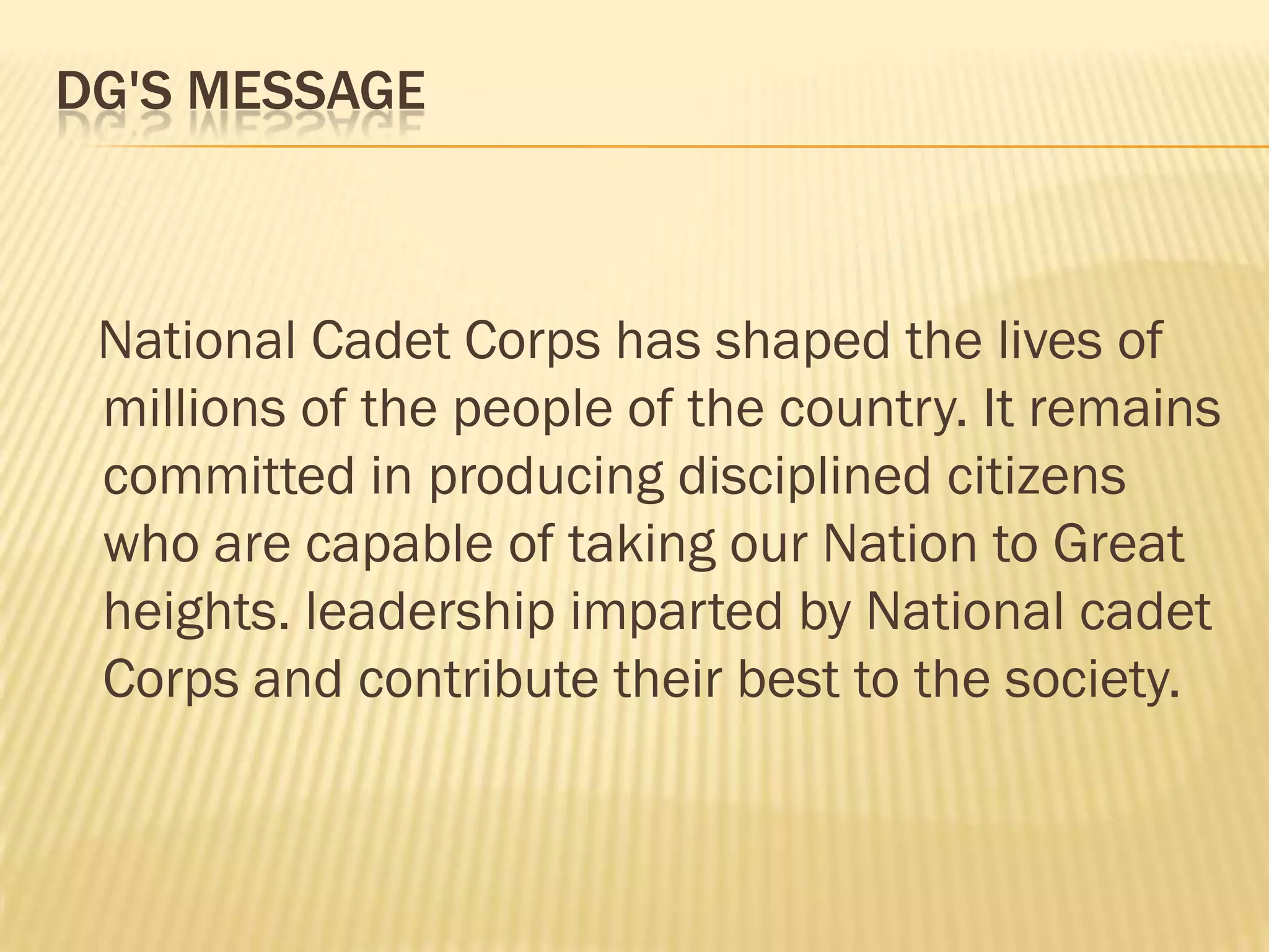 DG'S MESSAGE

National Cadet Corps has shaped the lives of
millions of the people of the country. It remains
committed in producing disciplined citizens
who are capable of taking our Nation to Great
heights. leadership imparted by National cadet
Corps and contribute their best to the society.

 