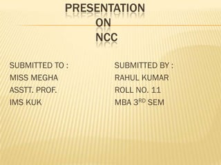 PRESENTATION
ON
NCC
SUBMITTED TO :
MISS MEGHA
ASSTT. PROF.
IMS KUK

SUBMITTED BY :
RAHUL KUMAR
ROLL NO. 11
MBA 3RD SEM

 