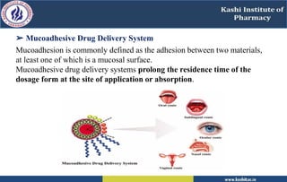 ➢ Mucoadhesive Drug Delivery System
Mucoadhesion is commonly defined as the adhesion between two materials,
at least one of which is a mucosal surface.
Mucoadhesive drug delivery systems prolong the residence time of the
dosage form at the site of application or absorption.
 