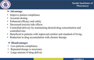 ➢ Advantage
• Improve patient compliance
• Accurate dosing.
• Enhanced efficacy and safety
• Decreased toxicity/side effects
• Controlled delivery by maintaining desired drug concentration and
contralled rate.
• Beneficial to patients with improved comfort and standard of living.
• Reduction in drug accumulation with chronic therapy
➢ Disadvantages
• Less patients compliance.
• Repeated dosage is necessary.
• Large amount of drug deliver.
 