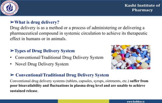 ➢What is drug delivery?
Drug delivery is as a method or a process of administering or delivering a
pharmaceutical compound in systemic circulation to achieve its therapeutic
effect in humans or in animals.
➢Types of Drug Delivery System
• Conventional/Traditional Drug Delivery System
• Novel Drug Delivery System
➢ Conventional/Traditional Drug Delivery System
Conventional drug delivery systems (tablets, capsules, syrups, ointments, etc.) suffer from
poor bioavailability and fluctuations in plasma drug level and are unable to achieve
sustained release.
 