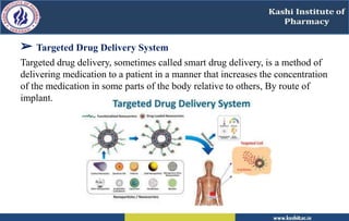 ➢ Targeted Drug Delivery System
Targeted drug delivery, sometimes called smart drug delivery, is a method of
delivering medication to a patient in a manner that increases the concentration
of the medication in some parts of the body relative to others, By route of
implant.
 