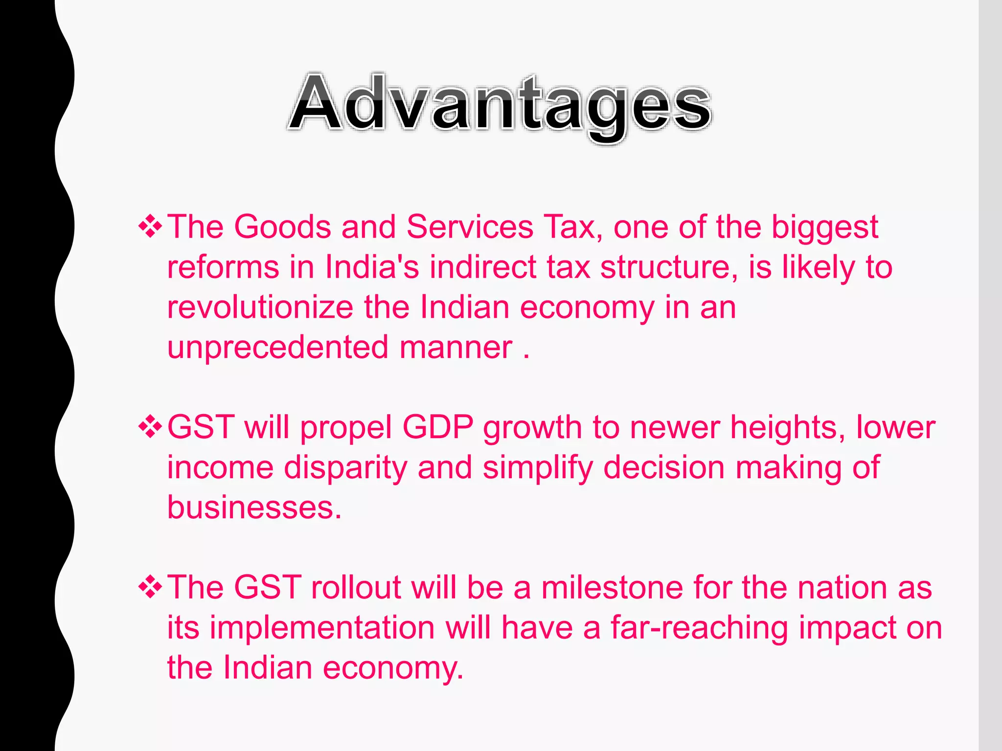 The Goods and Services Tax, one of the biggest
reforms in India's indirect tax structure, is likely to
revolutionize the Indian economy in an
unprecedented manner .
GST will propel GDP growth to newer heights, lower
income disparity and simplify decision making of
businesses.
The GST rollout will be a milestone for the nation as
its implementation will have a far-reaching impact on
the Indian economy.
 