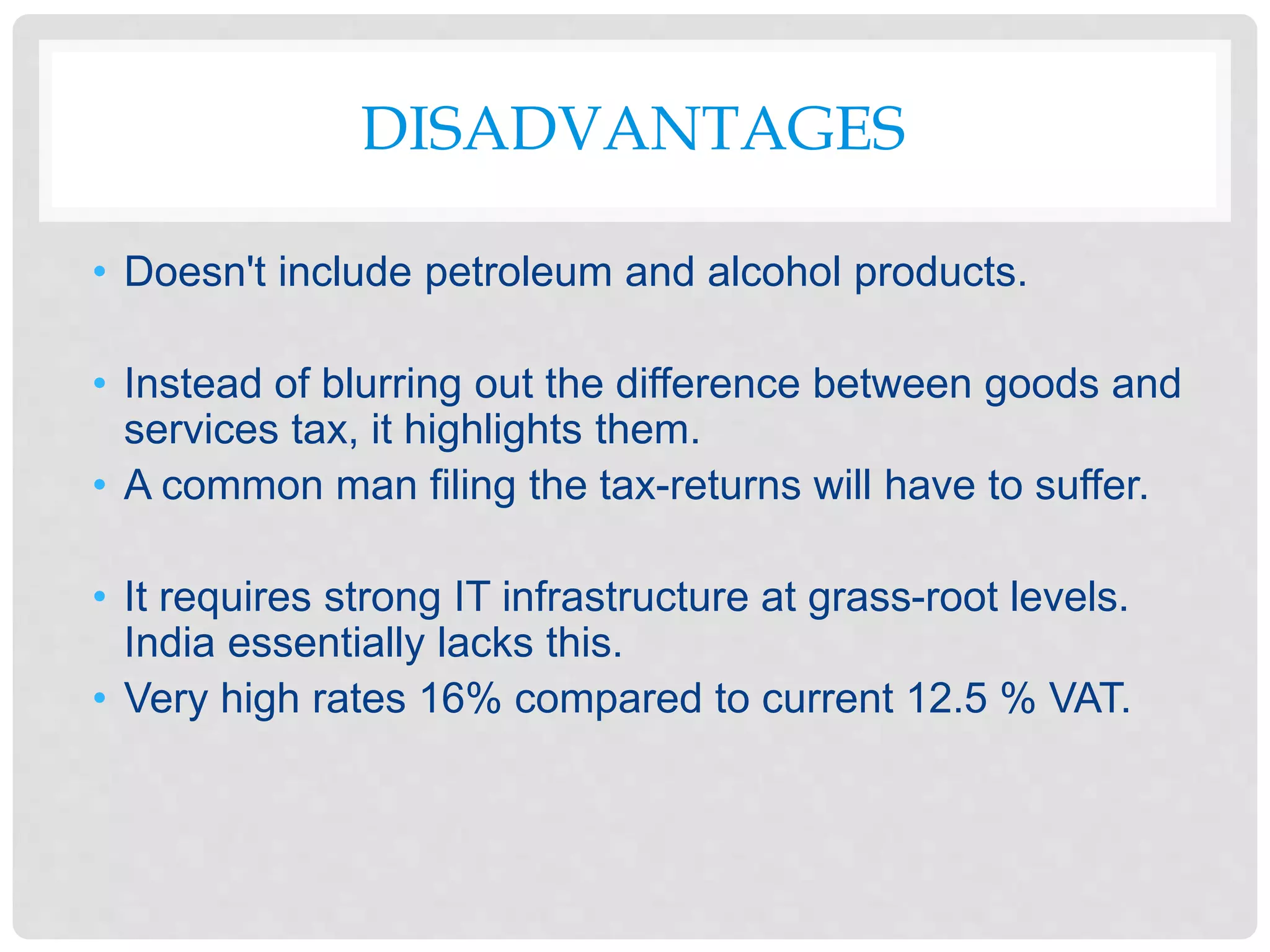 DISADVANTAGES
• Doesn't include petroleum and alcohol products.
• Instead of blurring out the difference between goods and
services tax, it highlights them.
• A common man filing the tax-returns will have to suffer.
• It requires strong IT infrastructure at grass-root levels.
India essentially lacks this.
• Very high rates 16% compared to current 12.5 % VAT.
 