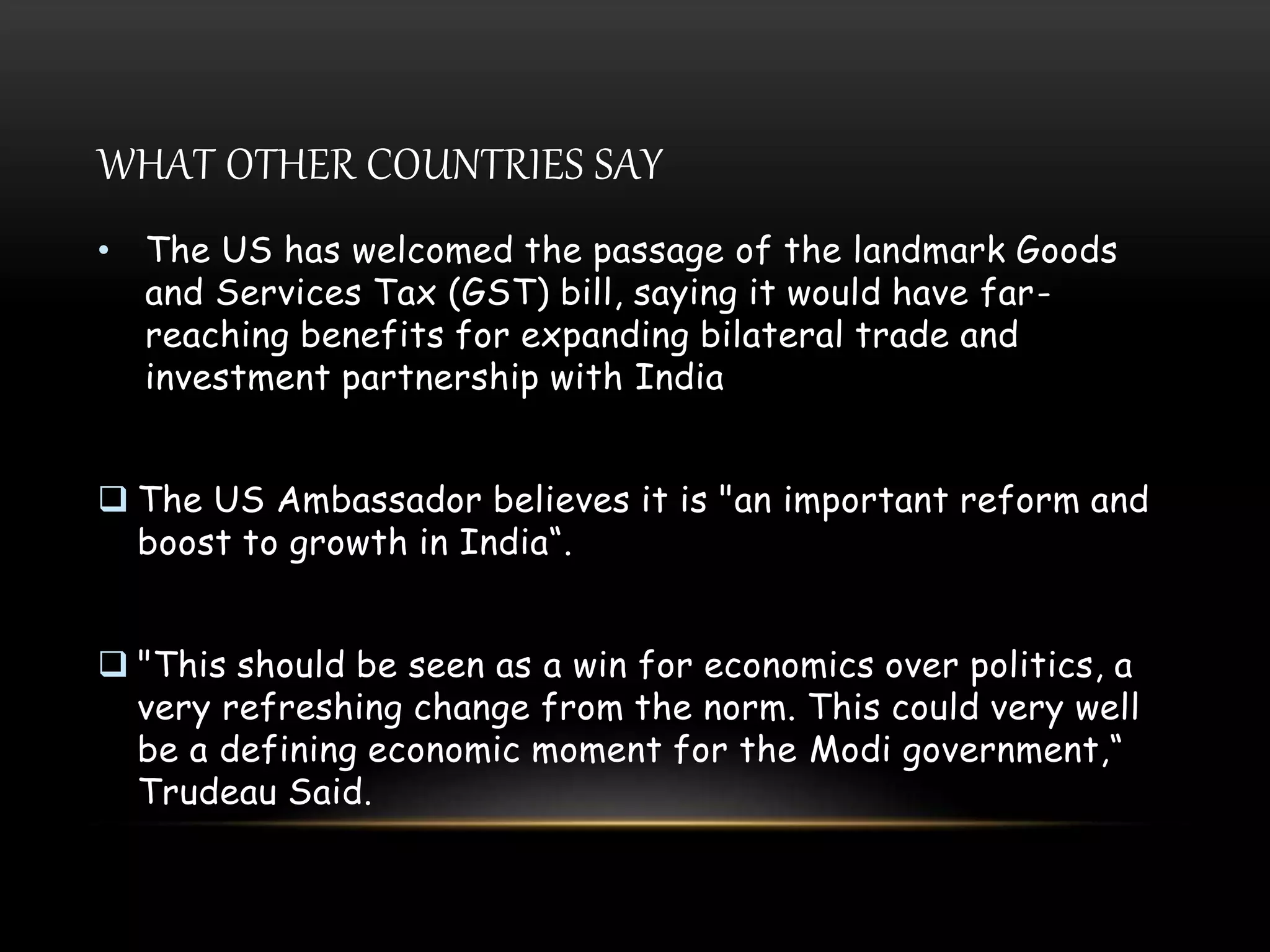 WHAT OTHER COUNTRIES SAY
• The US has welcomed the passage of the landmark Goods
and Services Tax (GST) bill, saying it would have far-
reaching benefits for expanding bilateral trade and
investment partnership with India
 The US Ambassador believes it is "an important reform and
boost to growth in India“.
 "This should be seen as a win for economics over politics, a
very refreshing change from the norm. This could very well
be a defining economic moment for the Modi government,“
Trudeau Said.
 