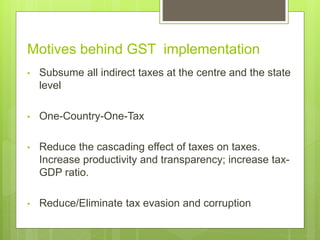 • Subsume all indirect taxes at the centre and the state
level
• One-Country-One-Tax
• Reduce the cascading effect of taxes on taxes.
Increase productivity and transparency; increase tax-
GDP ratio.
• Reduce/Eliminate tax evasion and corruption
Motives behind GST implementation
 
