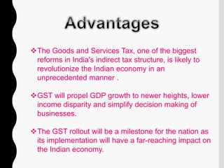 The Goods and Services Tax, one of the biggest
reforms in India's indirect tax structure, is likely to
revolutionize the Indian economy in an
unprecedented manner .
GST will propel GDP growth to newer heights, lower
income disparity and simplify decision making of
businesses.
The GST rollout will be a milestone for the nation as
its implementation will have a far-reaching impact on
the Indian economy.
 