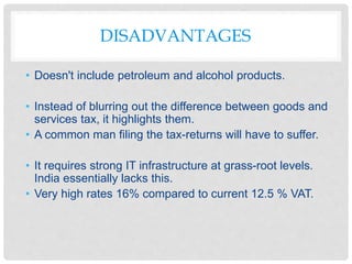 DISADVANTAGES
• Doesn't include petroleum and alcohol products.
• Instead of blurring out the difference between goods and
services tax, it highlights them.
• A common man filing the tax-returns will have to suffer.
• It requires strong IT infrastructure at grass-root levels.
India essentially lacks this.
• Very high rates 16% compared to current 12.5 % VAT.
 