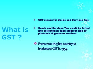 What is
GST ?
 GST stands for Goods and Services Tax.
 Goods and Services Tax would be levied
and collected at each stage of sale or
purchase of goods or services.
 France wasthefirst country to
implement GST in 1954.
 