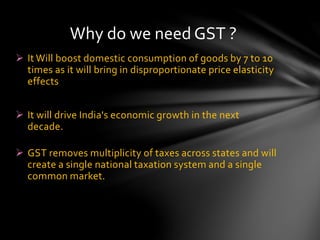  It Will boost domestic consumption of goods by 7 to 10
times as it will bring in disproportionate price elasticity
effects
 It will drive India's economic growth in the next
decade.
 GST removes multiplicity of taxes across states and will
create a single national taxation system and a single
common market.
Why do we need GST ?
 