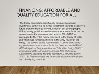 . FINANCING: AFFORDABLE AND
QUALITY EDUCATION FOR ALL
The Policy commits to significantly raising educational
investment, as there is no better investment towards a society ’s
future than the high-quality education of our young people.
Unfortunately, public expenditure on education in India has not
come close to the recommended level of 6% of GDP, as
envisaged by the 1968 Policy, reiterated in the Policy of 1986,
and which was further reaffirmed in the 1992 review of the
Policy. The current public (Government - Centre and States)
expenditure on education in India has been around 4.43% of
GDP (Analysis of Budgeted National Education Policy 2020 61
Expenditure 2017-18) and only around 10% of the total
Government spending towards education (Economic Survey
2017-18). These numbers are far smaller than most developed
and developing countries.
 
