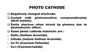 PHOTO CATHODE
 Negatively charged electrode.
 Coated with photosensitive compound(mainly
alkali metals).
 Emits electron when struck by photons due to
photoelectric effect.
 Some photo cathode materials are :
o GaAs (Gallium Arsenide)
o InGaAs (Indium Gallium Arsenide)
o Cs-Te (Caesium-Telluride)
o Cs-I (Caesium-Iodide)
 