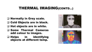 THERMAL IMAGING(CONTD…)
 Normally in Grey scale.
 Cold Objects are in black.
 Hot objects are in white.
 Some Thermal Cameras
add colour to images.
 Helps in identifying
objects at different temp.
 