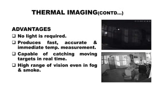 THERMAL IMAGING(CONTD…)
ADVANTAGES
 No light is required.
 Produces fast, accurate &
immediate temp. measurement.
 Capable of catching moving
targets in real time.
 High range of vision even in fog
& smoke.
 