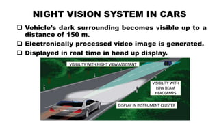 NIGHT VISION SYSTEM IN CARS
 Vehicle’s dark surrounding becomes visible up to a
distance of 150 m.
 Electronically processed video image is generated.
 Displayed in real time in head up display.
DISPLAY IN INSTRUMENT CLUSTER
VISIBILITY WITH NIGHT VIEW ASSISTANT
VISIBILITY WITH
LOW BEAM
HEADLAMPS
 