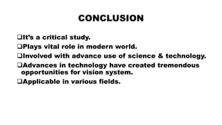 CONCLUSION
It’s a critical study.
Plays vital role in modern world.
Involved with advance use of science & technology.
Advances in technology have created tremendous
opportunities for vision system.
Applicable in various fields.
 