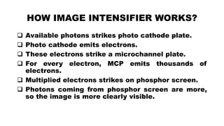 HOW IMAGE INTENSIFIER WORKS?
 Available photons strikes photo cathode plate.
 Photo cathode emits electrons.
 These electrons strike a microchannel plate.
 For every electron, MCP emits thousands of
electrons.
 Multiplied electrons strikes on phosphor screen.
 Photons coming from phosphor screen are more,
so the image is more clearly visible.
 