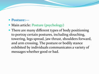  Posture:---
 Main article: Posture (psychology)
 There are many different types of body positioning
to portray certain postures, including slouching,
towering, legs spread, jaw thrust, shoulders forward,
and arm crossing. The posture or bodily stance
exhibited by individuals communicates a variety of
messages whether good or bad.
 