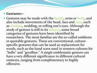  Gestures:--
 Gestures may be made with the hands, arms or body, and
also include movements of the head, face and eyes, such
as winking, nodding, or rolling one's eyes. Although the
study of gesture is still in its infancy, some broad
categories of gestures have been identified by
researchers. The most familiar are the so-called emblems
or quotable gestures. These are conventional, culture-
specific gestures that can be used as replacement for
words, such as the hand wave used in western cultures for
"hello" and "goodbye." A single emblematic gesture can
have a very different significance in different cultural
contexts, ranging from complimentary to highly
offensive.
 
