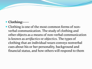  Clothing:-----
 Clothing is one of the most common forms of non-
verbal communication. The study of clothing and
other objects as a means of non-verbal communication
is known as artifactics or objectics. The types of
clothing that an individual wears conveys nonverbal
cues about his or her personality, background and
financial status, and how others will respond to them
 