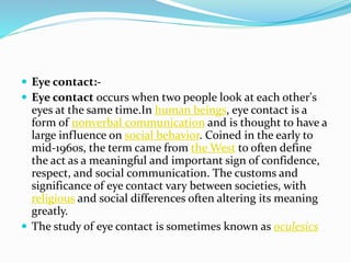  Eye contact:-
 Eye contact occurs when two people look at each other's
eyes at the same time.In human beings, eye contact is a
form of nonverbal communication and is thought to have a
large influence on social behavior. Coined in the early to
mid-1960s, the term came from the West to often define
the act as a meaningful and important sign of confidence,
respect, and social communication. The customs and
significance of eye contact vary between societies, with
religious and social differences often altering its meaning
greatly.
 The study of eye contact is sometimes known as oculesics
 