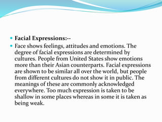  Facial Expressions:--
 Face shows feelings, attitudes and emotions. The
degree of facial expressions are determined by
cultures. People from United States show emotions
more than their Asian counterparts. Facial expressions
are shown to be similar all over the world, but people
from different cultures do not show it in public. The
meanings of these are commonly acknowledged
everywhere. Too much expression is taken to be
shallow in some places whereas in some it is taken as
being weak.
 