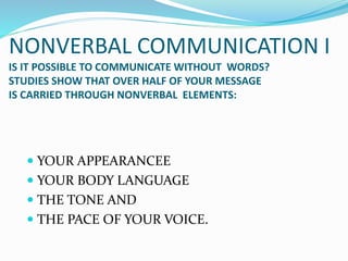 NONVERBAL COMMUNICATION I
IS IT POSSIBLE TO COMMUNICATE WITHOUT WORDS?
STUDIES SHOW THAT OVER HALF OF YOUR MESSAGE
IS CARRIED THROUGH NONVERBAL ELEMENTS:
 YOUR APPEARANCEE
 YOUR BODY LANGUAGE
 THE TONE AND
 THE PACE OF YOUR VOICE.
 