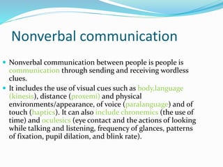 Nonverbal communication
 Nonverbal communication between people is people is
communication through sending and receiving wordless
clues.
 It includes the use of visual cues such as body,language
(kinesis), distance (proxemi) and physical
environments/appearance, of voice (paralanguage) and of
touch (haptics). It can also include chronemics (the use of
time) and oculesics (eye contact and the actions of looking
while talking and listening, frequency of glances, patterns
of fixation, pupil dilation, and blink rate).
 