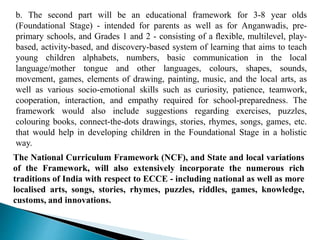 b. The second part will be an educational framework for 3-8 year olds
(Foundational Stage) - intended for parents as well as for Anganwadis, pre-
primary schools, and Grades 1 and 2 - consisting of a ﬂexible, multilevel, play-
based, activity-based, and discovery-based system of learning that aims to teach
young children alphabets, numbers, basic communication in the local
language/mother tongue and other languages, colours, shapes, sounds,
movement, games, elements of drawing, painting, music, and the local arts, as
well as various socio-emotional skills such as curiosity, patience, teamwork,
cooperation, interaction, and empathy required for school-preparedness. The
framework would also include suggestions regarding exercises, puzzles,
colouring books, connect-the-dots drawings, stories, rhymes, songs, games, etc.
that would help in developing children in the Foundational Stage in a holistic
way.
The National Curriculum Framework (NCF), and State and local variations
of the Framework, will also extensively incorporate the numerous rich
traditions of India with respect to ECCE - including national as well as more
localised arts, songs, stories, rhymes, puzzles, riddles, games, knowledge,
customs, and innovations.
 