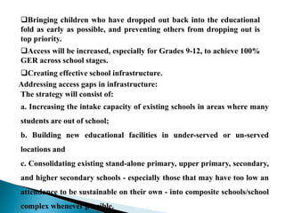 Bringing children who have dropped out back into the educational
fold as early as possible, and preventing others from dropping out is
top priority.
Access will be increased, especially for Grades 9-12, to achieve 100%
GER across school stages.
Creating effective school infrastructure.
Addressing access gaps in infrastructure:
The strategy will consist of:
a. Increasing the intake capacity of existing schools in areas where many
students are out of school;
b. Building new educational facilities in under-served or un-served
locations and
c. Consolidating existing stand-alone primary, upper primary, secondary,
and higher secondary schools - especially those that may have too low an
attendance to be sustainable on their own - into composite schools/school
complex whenever possible.
 