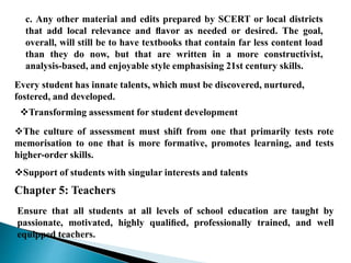 c. Any other material and edits prepared by SCERT or local districts
that add local relevance and ﬂavor as needed or desired. The goal,
overall, will still be to have textbooks that contain far less content load
than they do now, but that are written in a more constructivist,
analysis-based, and enjoyable style emphasising 21st century skills.
Every student has innate talents, which must be discovered, nurtured,
fostered, and developed.
Transforming assessment for student development
The culture of assessment must shift from one that primarily tests rote
memorisation to one that is more formative, promotes learning, and tests
higher-order skills.
Support of students with singular interests and talents
Chapter 5: Teachers
Ensure that all students at all levels of school education are taught by
passionate, motivated, highly qualiﬁed, professionally trained, and well
equipped teachers.
 