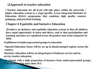 Teacher education for all levels will take place within the university /
higher education system as a stage-specific, 4-year integrated Bachelor of
Education (B.Ed.) programme that combines high quality content,
pedagogy, and practical training.
Approach to teacher education
Chapter 6 Equitable and Inclusive Education
Achieve an inclusive and equitable education system so that all children
have equal opportunity to learn and thrive, and so that participation and
learning outcomes are equalised across all genders and social categories by
2030.
Upliftment of underrepresented groups in education
Special Education Zones will be set up in disadvantaged regions across the
country.
Inclusive education will be an integral part of both pre-service and in-
service teacher education.
In schools with a high proportion of learners from underrepresented groups,
PTR should not be more than 25:1.
 