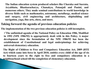 The Indian education system produced scholars like Charaka and Susruta,
Aryabhata, Bhaskaracharya, Chanakya, Patanjali and Panini, and
numerous others. They made seminal contributions to world knowledge in
diverse fields such as mathematics, astronomy, metallurgy, medical science
and surgery, civil engineering and architecture, shipbuilding and
navigation, yoga, fine arts, chess, and more.
Taking forward the agenda of previous education policies
The implementation of the two previous education policies is still incomplete.
The unfinished agenda of the National Policy on Education 1986, Modified
in 1992 (NPE 1986/92) is appropriately dealt with in this Policy. A major
development since the formulation of the NPE 1986/92 has been the
establishment of Constitutional and legal underpinnings for achieving
universal elementary education.
The Right of Children to Free and Compulsory Education Act, 2009 (RTE
Act) which came into force in April 2010, entitles every child of the age of six
to fourteen years to the right to free and compulsory education in a
neighbourhood school till the completion of elementary education.
 