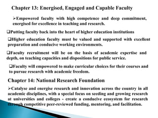 Chapter 13: Energised, Engaged and Capable Faculty
Empowered faculty with high competence and deep commitment,
energised for excellence in teaching and research.
Putting faculty back into the heart of higher education institutions
Higher education faculty must be valued and supported with excellent
preparation and conducive working environments.
Faculty recruitment will be on the basis of academic expertise and
depth, on teaching capacities and dispositions for public service.
Faculty will empowered to make curricular choices for their courses and
to pursue research with academic freedom.
Chapter 14: National Research Foundation
Catalyse and energise research and innovation across the country in all
academic disciplines, with a special focus on seeding and growing research
at universities and colleges - create a conducive ecosystem for research
through competitive peer-reviewed funding, mentoring, and facilitation.
 