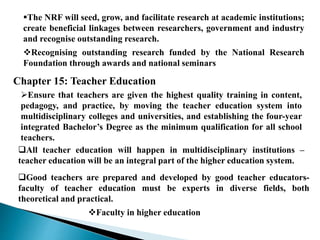 The NRF will seed, grow, and facilitate research at academic institutions;
create beneficial linkages between researchers, government and industry
and recognise outstanding research.
Recognising outstanding research funded by the National Research
Foundation through awards and national seminars
Chapter 15: Teacher Education
Ensure that teachers are given the highest quality training in content,
pedagogy, and practice, by moving the teacher education system into
multidisciplinary colleges and universities, and establishing the four-year
integrated Bachelor’s Degree as the minimum qualification for all school
teachers.
All teacher education will happen in multidisciplinary institutions –
teacher education will be an integral part of the higher education system.
Good teachers are prepared and developed by good teacher educators-
faculty of teacher education must be experts in diverse fields, both
theoretical and practical.
Faculty in higher education
 