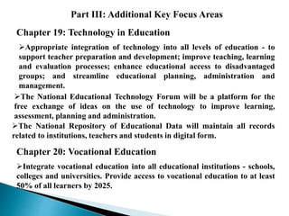 Part III: Additional Key Focus Areas
Chapter 19: Technology in Education
Appropriate integration of technology into all levels of education - to
support teacher preparation and development; improve teaching, learning
and evaluation processes; enhance educational access to disadvantaged
groups; and streamline educational planning, administration and
management.
The National Educational Technology Forum will be a platform for the
free exchange of ideas on the use of technology to improve learning,
assessment, planning and administration.
The National Repository of Educational Data will maintain all records
related to institutions, teachers and students in digital form.
Chapter 20: Vocational Education
Integrate vocational education into all educational institutions - schools,
colleges and universities. Provide access to vocational education to at least
50% of all learners by 2025.
 