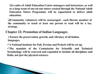 A cadre of Adult Education Centre managers and instructors, as well
as a large team of one-on-one tutors created through the National Adult
Education Tutors Programme will be capacitated to deliver adult
education.
Community volunteers will be encouraged - each literate member of
the community to teach at least one person to read will be a key
strategy.
Chapter 22: Promotion of Indian Languages
Ensure the preservation, growth, and vibrancy of all Indian
languages.
A National Institute for Pali, Persian and Prakrit will be set up.
The mandate of the Commission for Scientific and Technical
Terminology will be renewed and expanded to include all disciplines and
fields, not just the physical sciences.
 