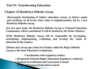 Part IV: Transforming Education
Chapter 23:Rashtriya Shiksha Aayog
Synergistic functioning of India’s education system, to deliver equity
and excellence at all levels, from vision to implementation, led by a new
Rashtriya Shiksha Aayog.
A new apex body, the Rashtriya Shiksha Aayog or National Education
Commission, will be constituted. It will be headed by the Prime Minister.
The Rashtriya Shiksha Aayog will be responsible for developing,
articulating, implementing, evaluating and revising the vision of
education in the country.
States may set up apex State level bodies called the Rajya Shiksha
Aayog or the State Education Commission.
Coordination with regulatory bodies:
• (Proposed) National Higher Education Regulatory Authority
• National Accreditation and Assessment Council
• (Proposed) General Education Council
 