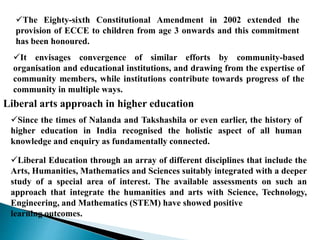 The Eighty-sixth Constitutional Amendment in 2002 extended the
provision of ECCE to children from age 3 onwards and this commitment
has been honoured.
It envisages convergence of similar efforts by community-based
organisation and educational institutions, and drawing from the expertise of
community members, while institutions contribute towards progress of the
community in multiple ways.
Liberal arts approach in higher education
Since the times of Nalanda and Takshashila or even earlier, the history of
higher education in India recognised the holistic aspect of all human
knowledge and enquiry as fundamentally connected.
Liberal Education through an array of different disciplines that include the
Arts, Humanities, Mathematics and Sciences suitably integrated with a deeper
study of a special area of interest. The available assessments on such an
approach that integrate the humanities and arts with Science, Technology,
Engineering, and Mathematics (STEM) have showed positive
learning outcomes.
 