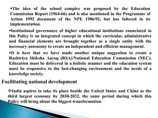 The idea of the school complex was proposed by the Education
Commission Report (1964-66) and is also mentioned in the Programme of
Action 1992 document of the NPE 1986/92, but has faltered in its
implementation.
Institutional governance of higher educational institutions enunciated in
this Policy is an integrated concept in which the curricular, administrative
and financial elements are brought together as a single entity with the
necessary autonomy to create an independent and efficient management.
It is here that we have made another unique suggestion to create a
Rashtriya Shiksha Aayog (RSA)/National Education Commission (NEC).
Education must be delivered in a holistic manner and the education system
must be responsive to the fast-changing environment and the needs of a
knowledge society.
Facilitating national development
India aspires to take its place beside the United States and China as the
third largest economy by 2030-2032, the same period during which this
Policy will bring about the biggest transformation.
 