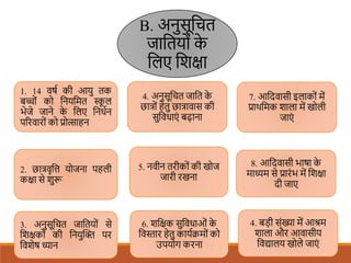 B. अनुसूशचत
जाशतयों क
े
शलए शिक्षा
1. 14 वषि की आयु तक
बच्ों को शनयशमत स्क
ू ल
भेजे जाने क
े शलए शनधिन
पररवारों को प्रोत्साहन
3. अनुसूशचत जाशतयों से
शिक्षकों की शनयुखि पर
शविेष ध्यान
2. छात्रवृशत्त योजना पहली
कक्षा से िुरू
6. िशक्षक सुशवधाओं क
े
शवस्तार हेतु कायििमों को
उपयोग करना
5. नवीन तरीकों की खोज
जारी रखना
4. अनुसूशचत जाशत क
े
छात्रों हेतु छात्रावास की
सुशवधाएं बढाना
7. आशदवासी इलाकों में
प्राथशमक िाला में खोली
जाएं
4. बडी संख्या में आश्रम
िाला और आवासीय
शवद्यालय खोले जाएं
8. आशदवासी भाषा क
े
माध्यम से प्रारंभ में शिक्षा
दी जाए
 